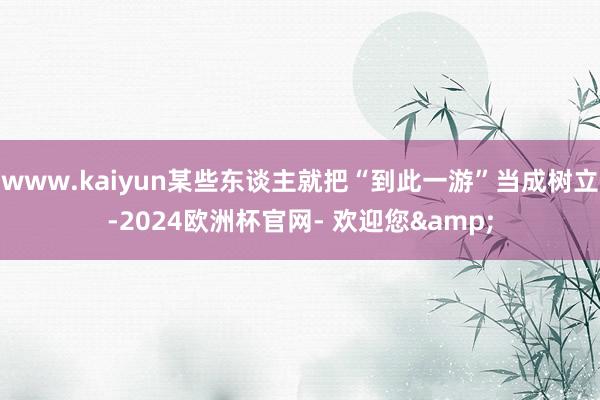 www.kaiyun某些东谈主就把“到此一游”当成树立-2024欧洲杯官网- 欢迎您&
