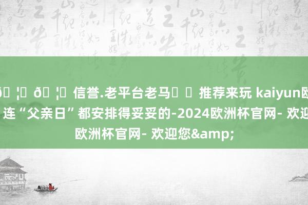 🦄🦄信誉.老平台老马✔️推荐来玩 kaiyun欧洲杯app”连“父亲日”都安排得妥妥的-2024欧洲杯官网- 欢迎您&