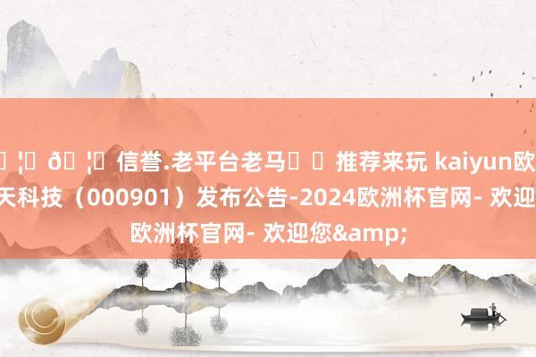 🦄🦄信誉.老平台老马✔️推荐来玩 kaiyun欧洲杯app航天科技（000901）发布公告-2024欧洲杯官网- 欢迎您&