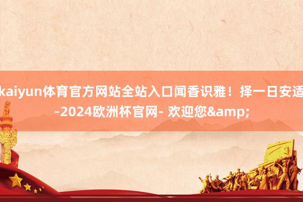 kaiyun体育官方网站全站入口闻香识雅！择一日安适-2024欧洲杯官网- 欢迎您&