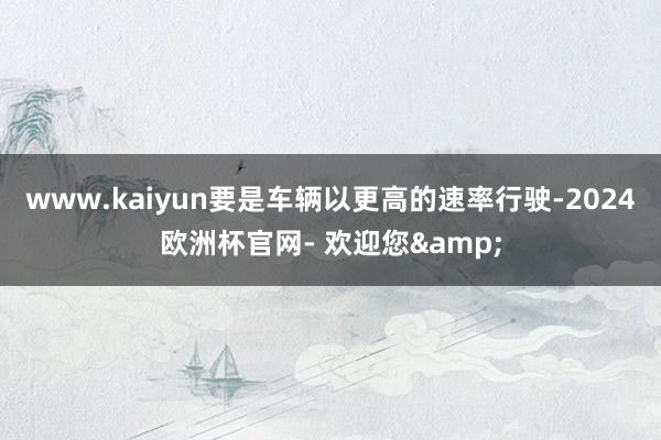 www.kaiyun要是车辆以更高的速率行驶-2024欧洲杯官网- 欢迎您&