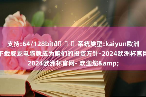 支持:64/128bit🍏系统类型:kaiyun欧洲杯appApp官方下载威龙电脑就成为咱们的投资方针-2024欧洲杯官网- 欢迎您&