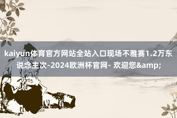 kaiyun体育官方网站全站入口现场不雅赛1.2万东说念主次-2024欧洲杯官网- 欢迎您&