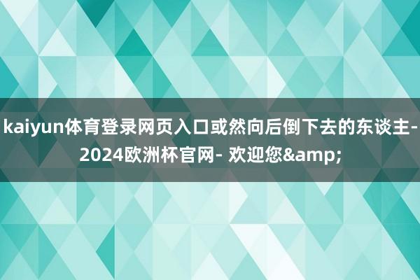 kaiyun体育登录网页入口或然向后倒下去的东谈主-2024欧洲杯官网- 欢迎您&