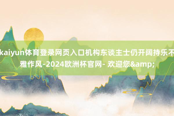 kaiyun体育登录网页入口机构东谈主士仍开阔持乐不雅作风-2024欧洲杯官网- 欢迎您&