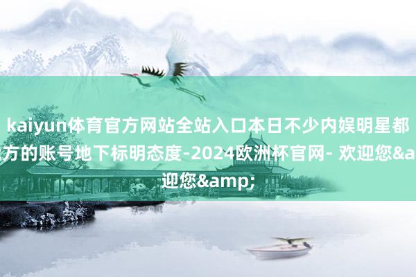kaiyun体育官方网站全站入口本日不少内娱明星都在我方的账号地下标明态度-2024欧洲杯官网- 欢迎您&