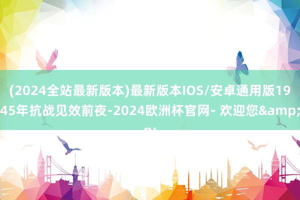 (2024全站最新版本)最新版本IOS/安卓通用版1945年抗战见效前夜-2024欧洲杯官网- 欢迎您&