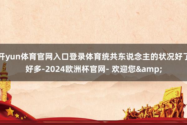 开yun体育官网入口登录体育统共东说念主的状况好了好多-2024欧洲杯官网- 欢迎您&