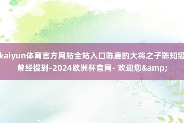 kaiyun体育官方网站全站入口陈赓的大将之子陈知键曾经提到-2024欧洲杯官网- 欢迎您&
