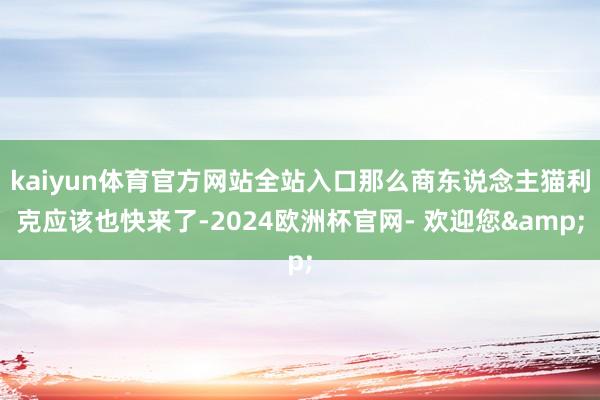 kaiyun体育官方网站全站入口那么商东说念主猫利克应该也快来了-2024欧洲杯官网- 欢迎您&