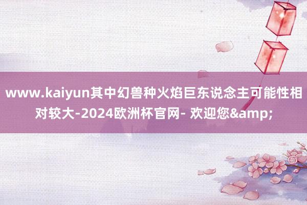 www.kaiyun其中幻兽种火焰巨东说念主可能性相对较大-2024欧洲杯官网- 欢迎您&