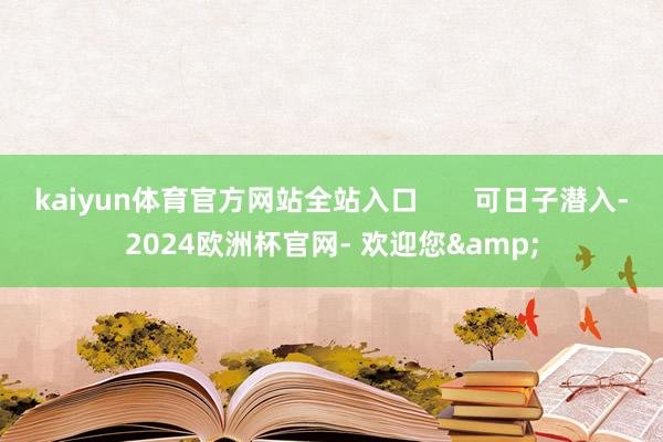 kaiyun体育官方网站全站入口       可日子潜入-2024欧洲杯官网- 欢迎您&