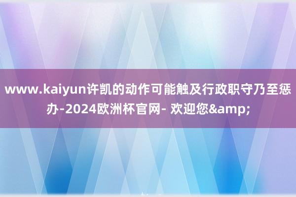 www.kaiyun许凯的动作可能触及行政职守乃至惩办-2024欧洲杯官网- 欢迎您&