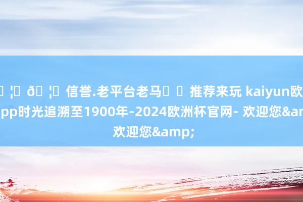 🦄🦄信誉.老平台老马✔️推荐来玩 kaiyun欧洲杯app时光追溯至1900年-2024欧洲杯官网- 欢迎您&