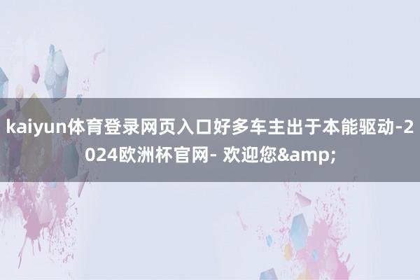 kaiyun体育登录网页入口好多车主出于本能驱动-2024欧洲杯官网- 欢迎您&