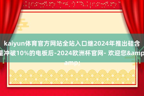 kaiyun体育官方网站全站入口继2024年推出硅含量冲破10%的电板后-2024欧洲杯官网- 欢迎您&