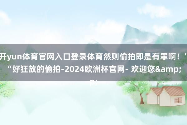 开yun体育官网入口登录体育然则偷拍即是有罪啊！”“好狂放的偷拍-2024欧洲杯官网- 欢迎您&
