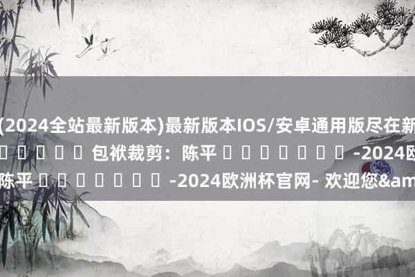 (2024全站最新版本)最新版本IOS/安卓通用版尽在新浪财经APP            						包袱裁剪：陈平 							-2024欧洲杯官网- 欢迎您&