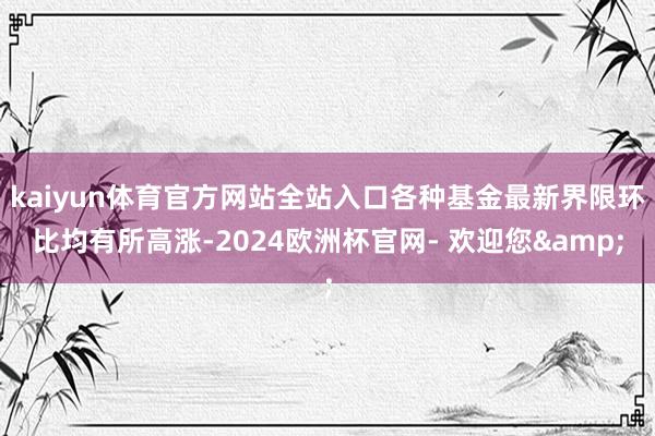 kaiyun体育官方网站全站入口各种基金最新界限环比均有所高涨-2024欧洲杯官网- 欢迎您&