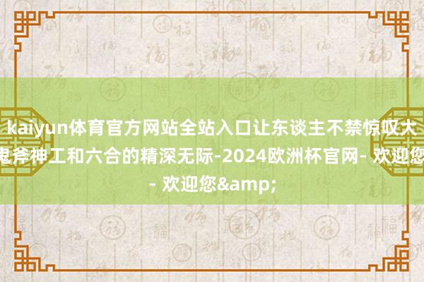 kaiyun体育官方网站全站入口让东谈主不禁惊叹大当然的鬼斧神工和六合的精深无际-2024欧洲杯官网- 欢迎您&