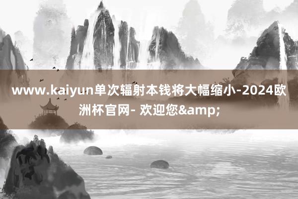 www.kaiyun单次辐射本钱将大幅缩小-2024欧洲杯官网- 欢迎您&