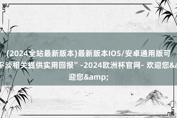 (2024全站最新版本)最新版本IOS/安卓通用版可“为平淡相关提供实用回报”-2024欧洲杯官网- 欢迎您&