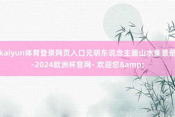 kaiyun体育登录网页入口元明东说念主画山水集景册-2024欧洲杯官网- 欢迎您&
