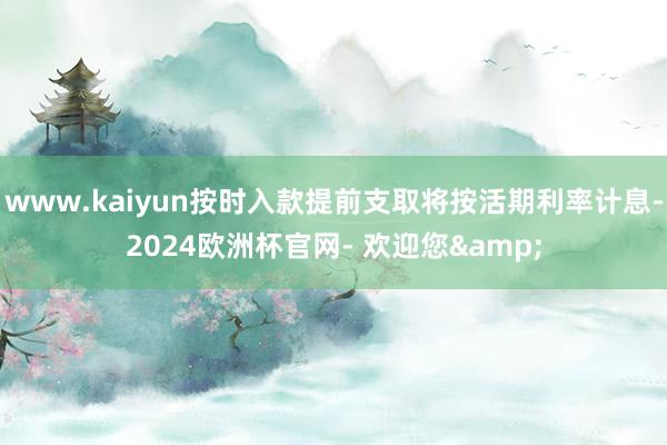 www.kaiyun按时入款提前支取将按活期利率计息-2024欧洲杯官网- 欢迎您&