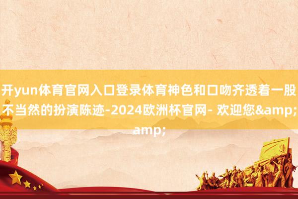 开yun体育官网入口登录体育神色和口吻齐透着一股不当然的扮演陈迹-2024欧洲杯官网- 欢迎您&