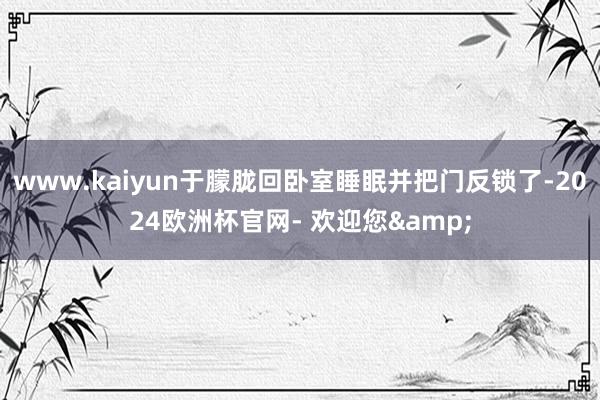 www.kaiyun于朦胧回卧室睡眠并把门反锁了-2024欧洲杯官网- 欢迎您&