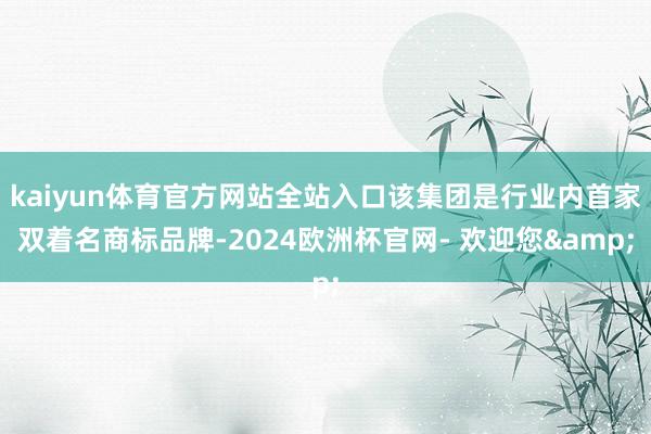 kaiyun体育官方网站全站入口该集团是行业内首家双着名商标品牌-2024欧洲杯官网- 欢迎您&