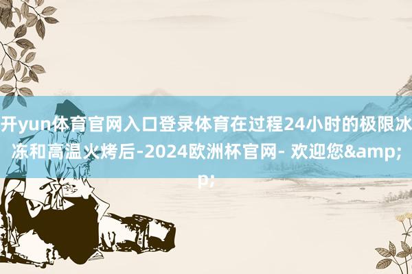 开yun体育官网入口登录体育在过程24小时的极限冰冻和高温火烤后-2024欧洲杯官网- 欢迎您&