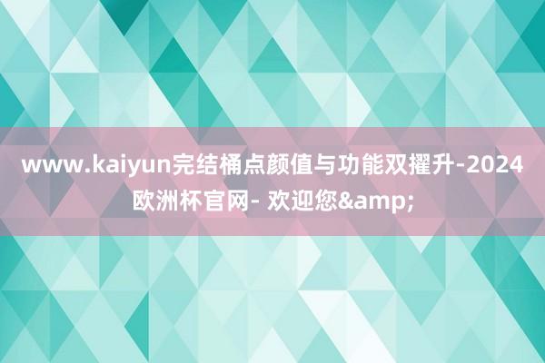 www.kaiyun完结桶点颜值与功能双擢升-2024欧洲杯官网- 欢迎您&