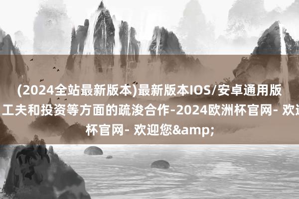 (2024全站最新版本)最新版本IOS/安卓通用版加强信息、工夫和投资等方面的疏浚合作-2024欧洲杯官网- 欢迎您&