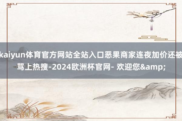 kaiyun体育官方网站全站入口恶果商家连夜加价还被骂上热搜-2024欧洲杯官网- 欢迎您&