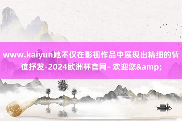www.kaiyun她不仅在影视作品中展现出精细的情谊抒发-2024欧洲杯官网- 欢迎您&