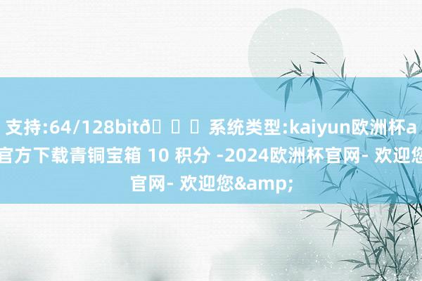 支持:64/128bit🍏系统类型:kaiyun欧洲杯appApp官方下载青铜宝箱 10 积分 -2024欧洲杯官网- 欢迎您&