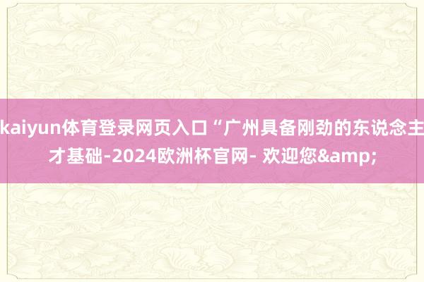 kaiyun体育登录网页入口“广州具备刚劲的东说念主才基础-2024欧洲杯官网- 欢迎您&