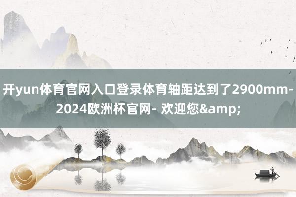 开yun体育官网入口登录体育轴距达到了2900mm-2024欧洲杯官网- 欢迎您&