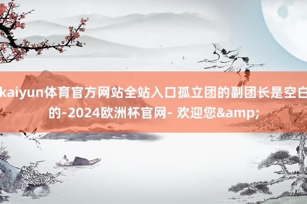 kaiyun体育官方网站全站入口孤立团的副团长是空白的-2024欧洲杯官网- 欢迎您&