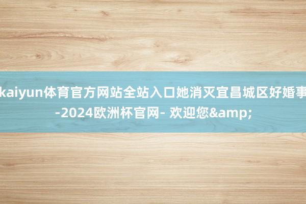 kaiyun体育官方网站全站入口她消灭宜昌城区好婚事-2024欧洲杯官网- 欢迎您&