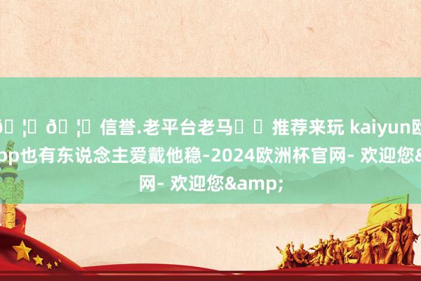 🦄🦄信誉.老平台老马✔️推荐来玩 kaiyun欧洲杯app也有东说念主爱戴他稳-2024欧洲杯官网- 欢迎您&