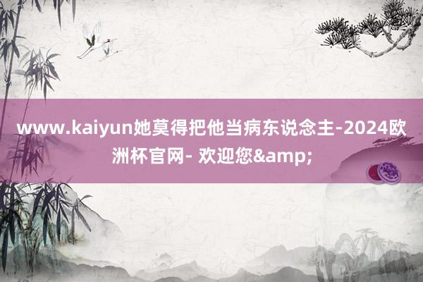www.kaiyun她莫得把他当病东说念主-2024欧洲杯官网- 欢迎您&