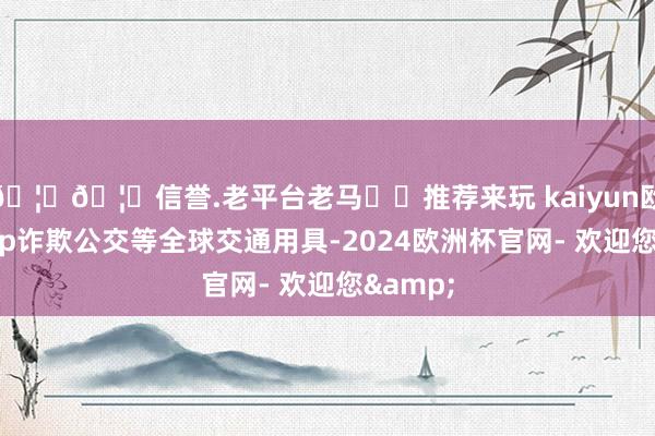 🦄🦄信誉.老平台老马✔️推荐来玩 kaiyun欧洲杯app诈欺公交等全球交通用具-2024欧洲杯官网- 欢迎您&