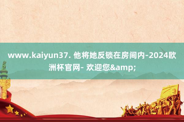 www.kaiyun37. 他将她反锁在房间内-2024欧洲杯官网- 欢迎您&