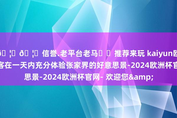 🦄🦄信誉.老平台老马✔️推荐来玩 kaiyun欧洲杯app能够让搭客在一天内充分体验张家界的好意思景-2024欧洲杯官网- 欢迎您&