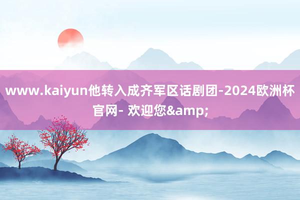 www.kaiyun他转入成齐军区话剧团-2024欧洲杯官网- 欢迎您&