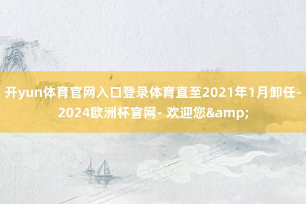 开yun体育官网入口登录体育直至2021年1月卸任-2024欧洲杯官网- 欢迎您&