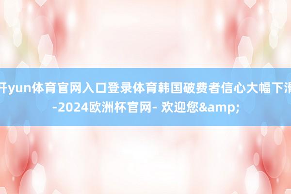 开yun体育官网入口登录体育韩国破费者信心大幅下滑-2024欧洲杯官网- 欢迎您&