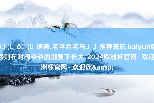 🦄🦄信誉.老平台老马✔️推荐来玩 kaiyun欧洲杯app然则在财阀爷爷的溺爱下长大-2024欧洲杯官网- 欢迎您&